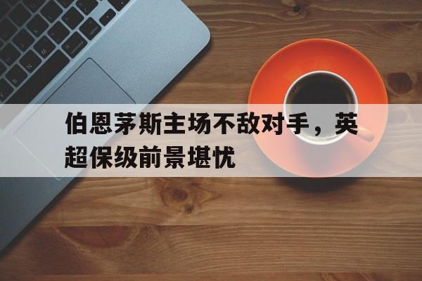 伯恩茅斯主场不敌对手，英超保级前景堪忧