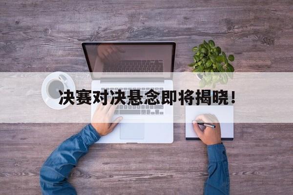 决赛对决悬念即将揭晓！