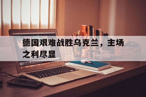 德国艰难战胜乌克兰，主场之利尽显